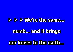 We're the same...

numb... and it brings

our knees to the earth...