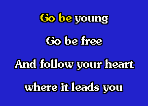 Go be young
Go be free

And follow your heart

where it leads you