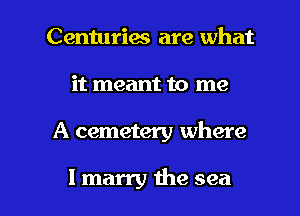 Centuries are what
it meant to me

A cemetery where

I marry the sea I
