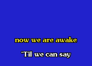now we are awake

'Til we can say