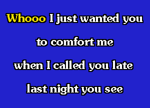 Whooo I just wanted you
to comfort me
when I called you late

last night you see