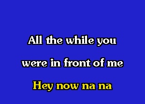 All the while you

were in front of me

Hey now na na
