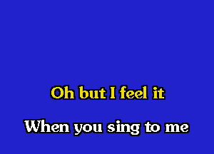 Oh but I feel it

When you sing to me