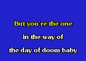 But you're the one

in the way of

the day of doom baby