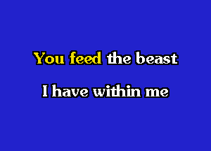 You feed the beast

I have within me