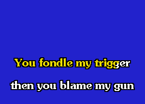 You fondle my trigger

then you blame my gun