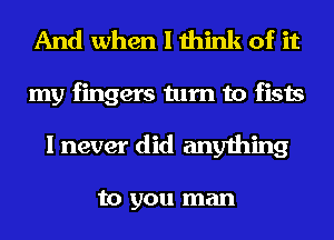 And when I think of it
my fingers turn to fists
I never did anything

to you man