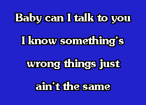 Baby can I talk to you
I know somethings
wrong things just

ain't the same