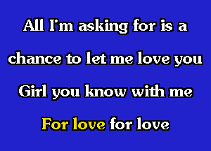 All I'm asking for is a
chance to let me love you
Girl you know with me

For love for love