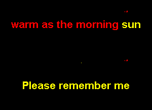 warm as the morning sun

Please remember me