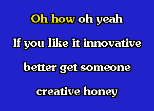Oh how oh yeah
If you like it innovative
better get someone

creative honey