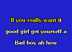 If you really want it

good girl get yourself a

Bad boy ah how