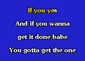 If you ya
And if you wanna

get it done babe

You gotta get me one