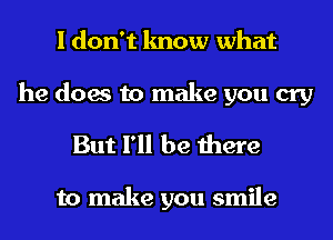 I don't know what

he does to make you cry
But I'll be there

to make you smile