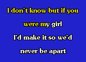 I don't lmow but if you

were my girl
I'd make it so we'd

never be apart