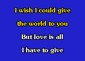 I wish I could give
the world to you

But love is all

1 have to give