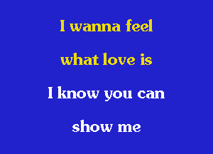 I wanna feel

what love is

I know you can

show me