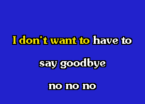 I don't want to have to

say goodbye

no no no