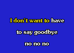 I don't want to have

to say goodbye

no no no