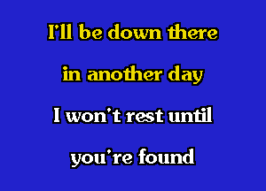 I'll be down there

in another day

I won't rest until

you're found