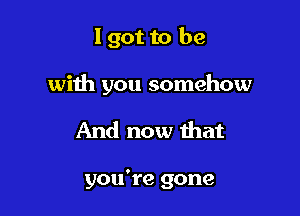 I got to be

with you somehow

And now that

you're gone