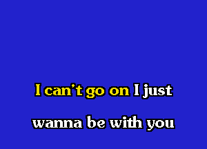 I can't go on I just

wanna be with you