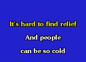 It's hard to find relief

And people

can be so cold