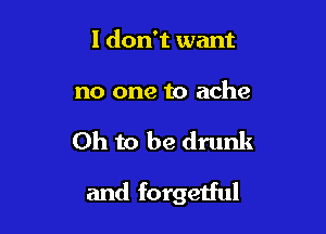 I don't want

no one to ache

Oh to be drunk

and forgetful