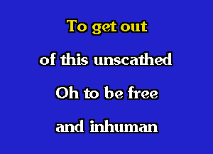 To get out

of this unscathed
Oh to be free

and inhuman