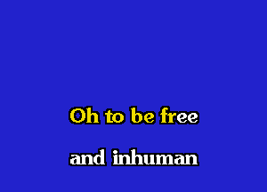 Oh to be free

and inhuman