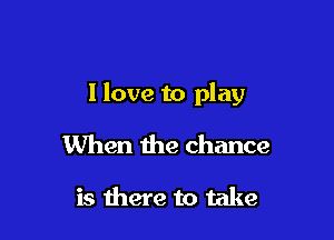 I love to play

When the chance

is there to take