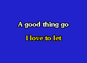 A good thing go

I love to let