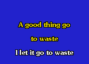 A good thing go

to waste

I let it go to waste