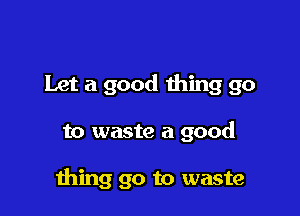Let a good thing go

to waste a good

ming go to waste