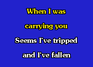 When I was

carrying you

Seems I've tripped

and I've fallen
