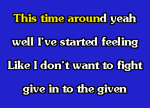 This time around yeah
well I've started feeling
Like I don't want to fight

give in to the given