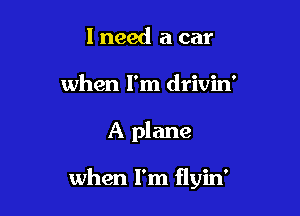 I need a car
when I'm drivin'

A plane

when I'm flyin'