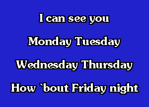 I can see you
Monday Tuesday
Wednesday Thursday

How bout Friday night