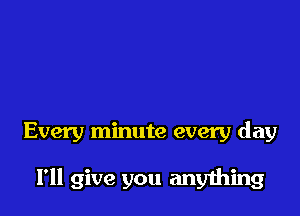 Every minute every day

I'll give you anyihing