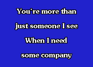 You're more than

just someone I see

When I need

some company