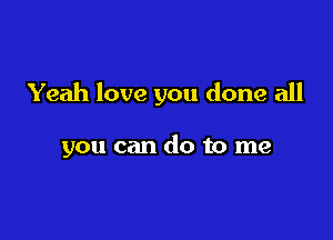 Yeah love you done all

you can do to me