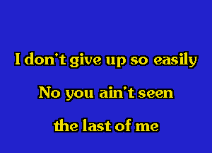 I don't give up so easily

No you ain't seen

the last of me