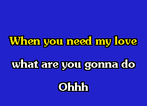 When you need my love

what are you gonna do

Ohhh