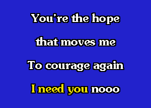 You're 1he hope

that moves me
To courage again

I need you nooo