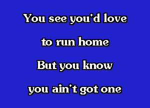 You see you'd love

to run home
But you lmow

you ain't got one