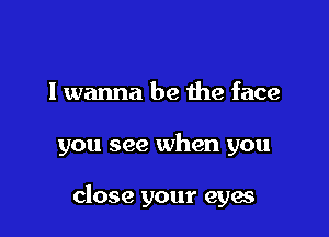 I wanna be the face

you see when you

close your eyes