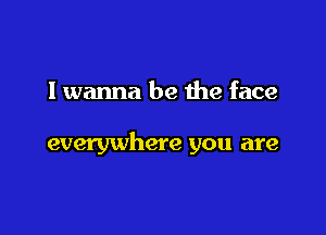 I wanna be the face

everywhere you are