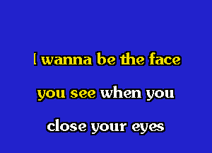 I wanna be the face

you see when you

close your eyes