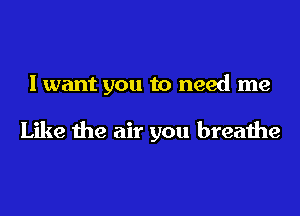 I want you to need me

Like the air you breathe