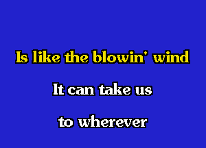 Is like the blowin' wind

It can take us

to wherever